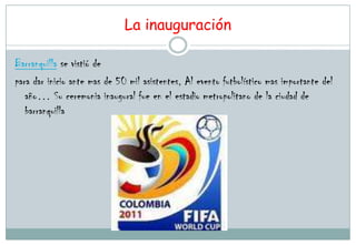 La inauguración

Barranquilla se vistió de
para dar inicio ante mas de 50 mil asistentes, Al evento futbolístico mas importante del
   año… Su ceremonia inaugural fue en el estadio metropolitano de la ciudad de
   barranquilla
 