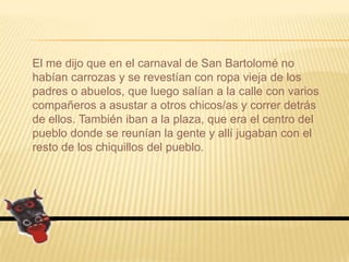 El me dijo que en el carnaval de San Bartolomé no habían carrozas y se revestían con ropa vieja de los padres o abuelos, que luego salían a la calle con varios compañeros a asustar a otros chicos/as y correr detrás de ellos. También iban a la plaza, que era el centro del pueblo donde se reunían la gente y allí jugaban con el resto de los chiquillos del pueblo.