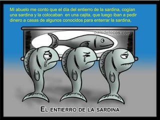 Mi abuelo me conto que el día del entierro de la sardina, cogían una sardina y la colocaban  en una cajita, que luego iban a pedir dinero a casas de algunos conocidos para enterrar la sardina,