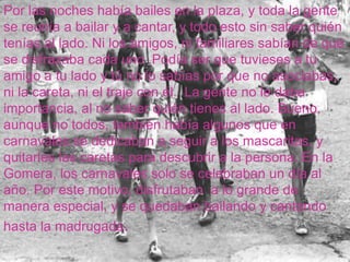 Por las noches había bailes en la plaza, y toda la gente se reunía a bailar y a cantar, y todo esto sin saber quién tenías al lado. Ni los amigos, ni familiares sabían de qué se disfrazaba cada uno .Podía ser que tuvieses a tu amigo a tu lado y tú no lo sabías por que no asociabas,  ni la careta, ni el traje con él.  La gente no le daba importancia, al no saber quién tienes al lado. Bueno, aunque no todos, también había algunos que en carnavales se dedicaban a seguir a los mascaritas, y quitarles las caretas para descubrir a la persona. En la Gomera, los carnavales solo se celebraban un día al año. Por este motivo, disfrutaban  a lo grande de manera especial, y se quedaban bailando y cantando hasta la madrugada. 