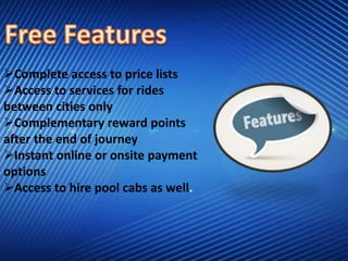 Complete access to price lists
Access to services for rides
between cities only
Complementary reward points
after the end of journey
Instant online or onsite payment
options
Access to hire pool cabs as well.
 