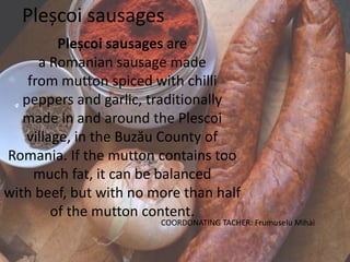 Pleșcoi sausages
Pleșcoi sausages are
a Romanian sausage made
from mutton spiced with chilli
peppers and garlic, traditionally
made in and around the Plescoi
village, in the Buzău County of
Romania. If the mutton contains too
much fat, it can be balanced
with beef, but with no more than half
of the mutton content.
COORDONATING TACHER: Frumuselu Mihai
 
