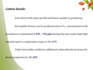 Carbon dioxide
level affects both plant growth and flower quality in greenhouse
Best quality flowers can be produced when CO2 concentration in the
greenhouse is maintained at 500 - 750 ppm during day time under high light
intensity and in a temperature range of 14-15°C
Under favourable conditions, additional carbon dioxide increases the
flower production by 10-30%
 