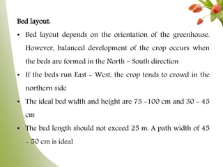 Bed layout:
• Bed layout depends on the orientation of the greenhouse.
However, balanced development of the crop occurs when
the beds are formed in the North – South direction
• If the beds run East - West, the crop tends to crowd in the
northern side
• The ideal bed width and height are 75 -100 cm and 30 - 45
cm
• The bed length should not exceed 25 m. A path width of 45
- 50 cm is ideal
 
