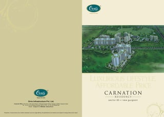 Luxurious lifestyle,
                                                                                                                                                                  Affordable Price
                                                                                                                                                                     C A R N AT I O N
                                                                                                                                                                           RESIDENCY
                                                                                                                                                                      sector 85   new gurgaon
                                                   Orris Infrastructure Pvt. Ltd.
                     Corporate Office: Orris HQ, J-10/5, DLF Phase II, Mehrauli Gurgaon Road, Gurgaon-122002, Haryana (India)
                                     Ph.: +91 (0) 124 4370000 (hunting), 4057101 Fax: +91 (0) 124 2353291/92
                                                    Email: mail@orris.in Website: www.orris.in



“Disclaimer: Visuals shown are an artistic impression and not a legal offering. All specifications are indicative and subject to change without prior notice.”
 