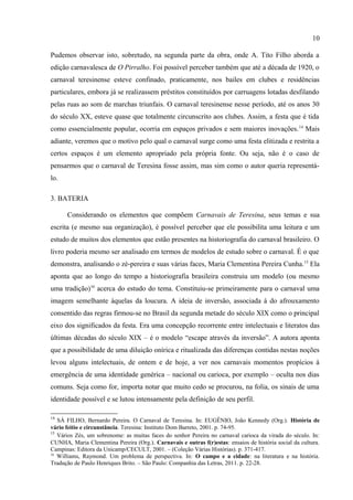 10

muitos dos bailes carnavalescos citados pelo autor longo do texto (TITO FILHO, 1978, p. 53-
63).
       É importante ressaltar também que a obra confirma muito do que outros trabalhos já
demonstraram acerca dos carnavais de Teresina. Em Teresina, como em boa parte do mundo
ocidental, o carnaval tem sido uma festa lúdica, caracterizada pelo espírito irreverente e
envolvente, em que os participantes são contagiados pela ansiedade, estimulados pelo desejo,
pela utopia e pela liberdade de poder fazer em três dias tudo aquilo que não lhes é permitido
durante todo o ano. O carnaval cria um estilo de vida plausível de negação da ordem vigente.
Pudemos observar isto, sobretudo, na segunda parte da obra, onde A. Tito Filho aborda a
edição carnavalesca de O Pirralho. Foi possível perceber também que até a década de 1920, o
carnaval teresinense esteve confinado, praticamente, nos bailes em clubes e residências
particulares, embora já se realizassem préstitos constituídos por carruagens lotadas desfilando
pelas ruas ao som de marchas triunfais. O carnaval teresinense nesse período, até os anos 30
do século XX, esteve quase que totalmente circunscrito aos clubes. Assim, a festa que é tida
como essencialmente popular, ocorria em espaços privados e sem maiores inovações.14 Mais
adiante, veremos que o motivo pelo qual o carnaval surge como uma festa elitizada e restrita a
certos espaços é um elemento apropriado pela própria fonte. Ou seja, não é o caso de
pensarmos que o carnaval de Teresina fosse assim, mas sim como o autor queria representá-
lo.

3. BATERIA

       Considerando os elementos que compõem Carnavais de Teresina, seus temas e sua
escrita (e mesmo sua organização), é possível perceber que ele possibilita uma leitura e um
estudo de muitos dos elementos que estão presentes na historiografia do carnaval brasileiro. O
livro poderia mesmo ser analisado em termos de modelos de estudo sobre o carnaval. É o que
demonstra, analisando o zé-pereira e suas várias faces, Maria Clementina Pereira Cunha.15 Ela
aponta que ao longo do tempo a historiografia brasileira construiu um modelo (ou mesmo
uma tradição)16 acerca do estudo do tema. Constituiu-se primeiramente para o carnaval uma
imagem semelhante àquelas da loucura. A ideia de inversão, associada à do afrouxamento

14
   SÁ FILHO, Bernardo Pereira. O Carnaval de Teresina. In: EUGÊNIO, João Kennedy (Org.). História de
vário feitio e circunstância. Teresina: Instituto Dom Barreto, 2001. p. 74-95.
15
   Vários Zés, um sobrenome: as muitas faces do senhor Pereira no carnaval carioca da virada do século. In:
CUNHA, Maria Clementina Pereira (Org.). Carnavais e outras f(r)estas: ensaios de história social da cultura.
Campinas: Editora da Unicamp/CECULT, 2001. – (Coleção Várias Histórias). p. 371-417.
16
   Williams, Raymond. Um problema de perspectiva. In: O campo e a cidade: na literatura e na história.
Tradução de Paulo Henriques Brito. – São Paulo: Companhia das Letras, 2011. p. 22-28.
 