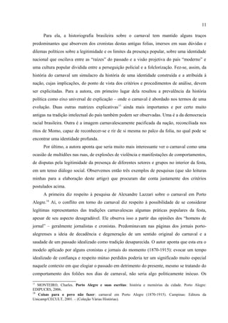11

consentido das regras firmou-se no Brasil da segunda metade do século XIX como o principal
eixo dos significados da festa. Era uma concepção recorrente entre intelectuais e literatos das
últimas décadas do século XIX – é o modelo “escape através da inversão”. A autora aponta
que a possibilidade de uma diluição onírica e ritualizada das diferenças contidas nestas noções
levou alguns intelectuais, de ontem e de hoje, a ver nos carnavais momentos propícios à
emergência de uma identidade genérica – nacional ou carioca, por exemplo – oculta nos dias
comuns. Seja como for, importa notar que muito cedo se procurou, na folia, os sinais de uma
identidade possível e se lutou intensamente pela definição de seu perfil.
      Para ela, a historiografia brasileira sobre o carnaval tem mantido alguns traços
predominantes que absorvem dos cronistas destas antigas folias, imersos em suas dúvidas e
dilemas políticos sobre a legitimidade e os limites da presença popular, sobre uma identidade
nacional que oscilava entre as “raízes” do passado e a visão projetiva do país “moderno” e
uma cultura popular dividida entre a perseguição policial e a folclorização. Fez-se, assim, da
história do carnaval um simulacro da história de uma identidade construída e a atribuída à
nação, cujas implicações, do ponto de vista dos critérios e procedimentos de análise, devem
ser explicitadas. Para a autora, em primeiro lugar dela resultou a prevalência da história
política como eixo universal de explicação – onde o carnaval é abordado nos termos de uma
evolução. Duas outras matrizes explicativas17 ainda mais importantes e por certo muito
antigas na tradição intelectual do país também podem ser observadas. Uma é a da democracia
racial brasileira. Outra é a imagem carnavalescamente pacificada da nação, reconciliada nos
ritos de Momo, capaz de reconhecer-se e rir de si mesma no palco da folia, no qual pode se
encontrar uma identidade profunda.
      Por último, a autora aponta que seria muito mais interessante ver o carnaval como uma
ocasião de multidões nas ruas, de explosões de violência e manifestações de comportamentos,
de disputas pela legitimidade da presença de diferentes setores e grupos no interior da festa,
em um tenso diálogo social. Observemos então três exemplos de pesquisas (que são leituras
minhas para a elaboração deste artigo) que procuram dar conta justamente dos critérios
postulados acima.
      A primeira diz respeito à pesquisa de Alexandre Lazzari sobre o carnaval em Porto
Alegre.18 Aí, o conflito em torno do carnaval diz respeito à possibilidade de se considerar
legítimas representantes das tradições carnavalescas algumas práticas populares da festa,



17
  MONTEIRO, Charles. Porto Alegre e suas escritas: história e memórias da cidade. Porto Alegre:
EDIPUCRS, 2006.
 