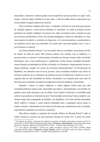 12

apesar de seu aspecto desagradável. Ele observa isso a partir das opiniões dos “homens de
jornal” – geralmente jornalistas e cronistas. Predominavam nas páginas dos jornais porto-
alegrenses a ideia de decadência e degeneração de um sentido original do carnaval e a
saudade de um passado idealizado como tradição desaparecida. O autor aponta que esta era o
modelo aplicado por alguns cronistas e jornais do momento (1870-1915): evocar um tempo
idealizado de confiança e respeito mútuo perdidos poderia ter um significado muito especial
naquele contexto em que elogiar o passado em detrimento do presente, mesmo se tratando do
comportamento dos foliões nos dias de carnaval, não seria algo politicamente inócuo. Os
mascarados, zé-pereiras e demais grupos eram insuportáveis porque queriam ser igual a eles,
ocupar o mesmo espaço simbólico em que, antes, a elite da cidade pensava representar com
exclusividade a imagem legítima do carnaval.
      Para os literatos estudados pelo autor, o verdadeiro carnaval era uma festa para pessoas
de condição superior; a festa deveria distinguir os indivíduos, ou então as posições sociais
perderiam seu sentido verdadeiro. O carnaval era, então, um pretexto para a entrada em cena
dos discursos moralizadores, fosse com intenção pedagógica voltada aos indivíduos ou como
uma maneira de admitir a existência da hipocrisia e do convencionalismo, considerando-os
um problema social antes que individual. Era muito mais uma preocupação com o como e
quem brincava o carnaval.
      Já Cristina Schettini Pereira,19 em seu estudo sobre as sociedades carnavalescas do Rio
de Janeiro do final do século XIX, procura analisar suas relações com as mulheres e a
presença delas no carnaval. Exclusivamente formadas por homens (muitos deles envolvidos
diretamente com a causa abolicionista e republicana), muitas dessas sociedades buscaram,
numa afirmação da identidade de foliões civilizados e civilizadores, frequentemente recorrer a
figuras femininas, sempre nos termos da dicotomia honesta/prostituta. Na Proclamação da
República, nos primeiros anos do novo governo, essas sociedades mudaram seus temas ao
incluírem mulheres que se formaram em medicina ou que reivindicavam o direito ao voto. O
segundo pilar de suas identidades de foliões, obviamente, era composto pelo outro lado da
dicotomia que compunha seu padrão de julgamento moral das mulheres: as prostitutas.
      Segundo a autora, os jornais chegavam a vender páginas inteiras para que cada
sociedade publicasse longos puffs, anunciando seus bailes e, principalmente, seus desfiles em

18
    Coisas para o povo não fazer: carnaval em Porto Alegre (1870-1915). Campinas: Editora da
Unicamp/CECULT, 2001. – (Coleção Várias Histórias).
19
   Os senhores da alegria: a presença das mulheres nas grandes sociedades carnavalescas cariocas em fins do
século XIX. CUNHA, Maria Clementina Pereira (Org.). Carnavais e outras f(r)estas: ensaios de história social
da cultura. Campinas: Editora da Unicamp/CECULT, 2001. – (Coleção Várias Histórias). p. 311-339.
 