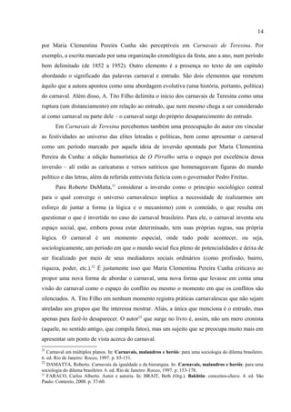 14

modo ocasional em cada desses clubes, e parecia mesmo que sua composição social era a
maior responsável pela desconfiança dos agentes da força pública. Mas estratégias para fugir
do controle policial eram, porém, comuns entre os membros que demonstravam, portanto, que
a severa vigilância exercida pela força policial era fruto não de algum tipo de problema
realmente ocorrido em suas sedes, mas de um preconceito expresso como condenação.

4. HARMONIA

      Pensar a escrita de A. Tito Filho como um modelo (ou uma tradição, ou uma matriz
explicativa) implicaria um retorno ao ponto que apenas mencionei na primeira parte do artigo:
aquele referente a diferença entre a crônica antiga e a moderna – A. Tito Filho joga nas duas.
Muitos daqueles elementos presentes nos modelos de estudo do carnaval brasileiro descritos
por Maria Clementina Pereira Cunha são perceptíveis em Carnavais de Teresina. Por
exemplo, a escrita marcada por uma organização cronológica da festa, ano a ano, num período
bem delimitado (de 1852 a 1952). Outro elemento é a presença no texto de um capítulo
abordando o significado das palavras carnaval e entrudo. São dois elementos que remetem
àquilo que a autora apontou como uma abordagem evolutiva (uma história, portanto, política)
do carnaval. Além disso, A. Tito Filho delimita o início dos carnavais de Teresina como uma
ruptura (um distanciamento) em relação ao entrudo, que nem mesmo chega a ser considerado
aí como carnaval ou parte dele – o carnaval surge do próprio desaparecimento do entrudo.
      Em Carnavais de Teresina percebemos também uma preocupação do autor em vincular
as festividades ao universo das elites letradas e políticas, bem como apresentar o carnaval
como um período marcado por aquela ideia de inversão apontada por Maria Clementina
Pereira da Cunha: a edição humorística de O Pirralho seria o espaço por excelência dessa
inversão – alí estão as caricaturas e versos satíricos que homenageavam figuras do mundo
político e das letras, além da referida entrevista fictícia com o governador Pedro Freitas.
      Para Roberto DaMatta,21 considerar a inversão como o principio sociológico central
para o qual converge o universo carnavalesco implica a necessidade de realizarmos um
esforço de juntar a forma (a lógica e o mecanismo) com o conteúdo, o que resulta em
questionar o que é invertido no caso do carnaval brasileiro. Para ele, o carnaval inventa seu
espaço social, que, embora possa estar determinado, tem suas próprias regras, sua própria
lógica. O carnaval é um momento especial, onde tudo pode acontecer, ou seja,
sociologicamente, um período em que o mundo social fica pleno de potencialidades e deixa de

21
   Carnaval em múltiplos planos. In: Carnavais, malandros e heróis: para uma sociologia do dilema brasileiro.
6. ed. Rio de Janeiro: Rocco, 1997. p. 85-151.
 