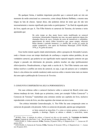 15

ser focalizado por meio de seus mediadores sociais ordinários (como profissão, bairro,
riqueza, poder, etc.).22 É justamente isso que Maria Clementina Pereira Cunha criticava ao
propor uma nova forma de abordar o carnaval, uma nova forma que levasse em conta uma
visão do carnaval como o espaço do conflito ou mesmo o momento em que os conflitos são
silenciados. A. Tito Filho em nenhum momento registra práticas carnavalescas que não sejam
atreladas aos grupos que lhe interessa mostrar. Aliás, a única que menciona é o entrudo, mas
apenas para fazê-lo desaparecer. O autor23 que surge no livro é, assim, não um mero cronista
(aquele, no sentido antigo, que compila fatos), mas um sujeito que se preocupa muito mais em
apresentar um ponto de vista acerca do carnaval.
      De qualquer forma, é também importante perceber que o carnaval pode ser sim um
momento de união emocional ou communitas, como almeja Roberto DaMatta, e mesmo uma
trégua na luta de classes. Apesar disso, não podemos deixar de notar que ele não tem
necessariamente o mesmo significado para todos os participantes.24 Ao final da segunda parte
do livro, aquela em que A. Tito Filho historia os carnavais de Teresina, ele termina o texto
apontando que:
                          De certo tempo ao dias atuais houve muita modificação no carnaval
                          teresinense: desanimados folguedos nas ruas, nas quais aparecem alguns dos
                          chamados blocos de sujos; extinção do corso de automóveis e caminhões;
                          aparecimento de outros clubes recreativos que, quase sempre, oferecem
                          bailes durante o período momesco; e o desfile das escolas de samba de
                          caráter competitivo, com apoio da Prefeitura Municipal. (TITO FILHO,
                          1978, p. 39, grifos do autor).

      Esse trecho remete aquele citado anteriormente, sobre a pesquisa de Alexandre Lazzari,
onde o literato evoca um tempo idealizado de confiança e respeito mútuo perdidos, de um
verdadeiro carnaval, que poderia ter um significado muito especial naquele contexto em que
elogiar o passado em detrimento do presente, poderia resultar em algo (politicamente)
efetivo/positivo. Paradoxalmente, o lugar onde a escrita de A. Tito Filho tentaria com mais
ênfase resolver o conflito em torno do carnaval, ou seja, o que ele pensava ser a verdadeira
festa é o da crônica (no sentido moderno) onde escreveu sobre o mesmo tema mais ou menos
dez anos após a publicação de Carnavais de Teresina.




22
   DAMATTA, Roberto. Carnavais da igualdade e da hierarquia. In: Carnavais, malandros e heróis: para uma
sociologia do dilema brasileiro. 6. ed. Rio de Janeiro: Rocco, 1997. p. 153-178.
23
   FARACO, Carlos Alberto. Autor e autoria. In: BRAIT, Beth (Org.). Bakhtin: conceitos-chave. 4. ed. São
Paulo: Contexto, 2008. p. 37-60.
 