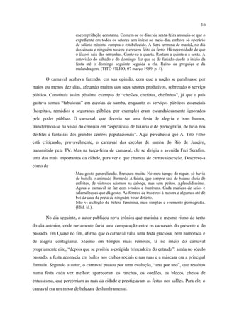 16

5. CONJUNTO E DISPERSÃO NA SELVA PORNOGRÁFICA

      Em suas crônicas sobre o carnaval (inclusive sobre o carnaval do Brasil) existe uma
intensa mudança de tom. Ainda que as primeiras, como, por exemplo Velhos Carnavais25 e
Carnavais de Teresina,26 mantenham uma estrutura similar aos capítulos do livro, inclusive
reproduzindo o texto do livro, nos dias seguintes elas tomam um novo rumo.
        Em crônica intitulada Carnavalescação, A. Tito Filho faz uma comparação entre os
carnavais do passado e do presente. Sobre os carnavais do passado, aponta que antigamente
                           se fazia carnaval na terça-feira. E a coisa se tornou gostosa e reclamou a
                           segunda, o domingo. Depois se adotou o sábado, a sexta-feira, numa
                           encompridação constante. Contem-se os dias: de sexta-feira anuncia-se que o
                           expediente em todos os setores tem inicio ao meio-dia, embora só operário
                           de salário-mínimo cumpra o estabelecido. A farra termina de manhã, no dia
                           das cinzas e ninguém nasceu e cresceu feito de ferro. Há necessidade de que
                           o álcool saia das entranhas. Conte-se a quarta. Restam a quinta e a sexta. A
                           antevisão do sábado e do domingo faz que se dê feriado desde o início da
                           festa até o domingo seguinte seguida a ela. Reino da preguiça e da
                           malandragem. (TITO FILHO, 07 março 1989, p. 4).

        O carnaval acabava fazendo, em sua opinião, com que a nação se paralisasse por
maios ou menos dez dias, afetando muitos dos seus setores produtivos, sobretudo o serviço
público. Constituía assim péssimo exemplo de “chefões, chefetes, chefinhos”, já que o país
gastava somas “fabulosas” em escolas de samba, enquanto os serviços públicos essenciais
(hospitais, remédios e segurança pública, por exemplo) eram escandalosamente ignorados
pelo poder público. O carnaval, que deveria ser uma festa de alegria e bom humor,
transformou-se na visão do cronista em “espetáculo de luxúria e de pornografia, de luxo nos
desfiles e fantasias dos grandes centros populacionais”. Aqui percebesse que A. Tito Filho
está criticando, provavelmente, o carnaval das escolas de samba do Rio de Janeiro,
transmitido pela TV. Mas na terça-feira de carnaval, ele se dirigiu a avenida Frei Serafim,
uma das mais importantes da cidade, para ver o que chamou de carnavalescação. Descreve-a
como de
                           Mau gosto generalizado. Frescura muita. No meu tempo de rapaz, só havia
                           de baitola o animado Bernardo Alfaiate, que sempre saia de baiana cheia de
                           enfeites, de vistosos adornos na cabeça, mas sem peitos. Aplaudidíssimo.
                           Agora o carnaval se faz com veados e bumbuns. Cada maricas de seios e
                           salamaleques que dá gosto. As fêmeas de traseiros à mostra e algumas até de
                           boi de cara de preta de ninguém botar defeito.
24
   BURKE, Peter. A tradução da cultura: o Carnaval em dois ou três mundos. In: Variedades de história
cultural. Tradução de Alda Porto. 2. ed. – Rio de Janeiro: Civilização Brasileira, 2006. p. 213-230.
25
   TITO FILHO, A. Velhos carnavais. O Dia, Teresina, 29 janeiro 1989, p. 4. Disponível em: < >. Acesso em: 05
janeiro 2013.
26
   TITO FILHO, A. Carnavais de Teresina. O Dia, Teresina, 01 fevereiro 1989, p. 4. Disponível em: < >. Acesso
em: 05 janeiro 2013.
 