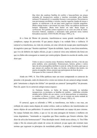 17

                       Não vi exibição de beleza feminina, mas simples e veemente pornografia.
                       (Idid. id.).

       No dia seguinte, o autor publicou nova crônica que matinha o mesmo ritmo do texto
do dia anterior, onde novamente fazia uma comparação entre os carnavais do presente e do
passado. Em Quase no fim, afirma que o carnaval valia uma festa graciosa, bem humorada e
de alegria contagiante. Mesmo em tempos mais remotos, lá no início do carnaval
propriamente dito, “depois que se proibiu a estúpida brincadeira do entrudo”, ainda no século
passado, a festa acontecia em bailes nos clubes sociais e nas ruas e a máscara era a principal
fantasia. Segundo o autor, o carnaval passou por uma evolução, “ano por ano”, que resultou
numa festa cada vez melhor: apareceram os ranchos, os cordões, os blocos, cheios de
entusiasmo, que percorriam as ruas da cidade e prestigiavam as festas nos salões. Para ele, o
carnaval era um misto de beleza e deslumbramento:
                       Que dizer das saudosas batalhas de confete e lança-perfume nas praças
                       animadas de inesquecíveis sambas e marchas executadas pelas bandas
                       militares? O automóvel e o caminhão fizeram o corso gostoso. Percorriam-se
                       ruas previamente escolhidas e veículos, marcha vagarosa, lotados de moças e
                       rapazes, se enfeitavam e de um para outro jogava-se colorida serpentina.
                       Muita cantiga bonita e movimento de corpo. Pelas vias públicas desfilavam
                       homens fantasiados. Muito bom humor em tudo. Raras brigas se
                       verificavam. Nos grandes centros registrava-se as vezes um crime de morte.
                       Governos federais, estaduais e municipais nada gastavam nessa ruidosa
                       brincadeira nacional. (TITO FILHO, 08 março 1989, p. 4).

       Já a festa de Momo do presente, transformou-se numa grande manifestação de
complexos, espaço de perversão. O que parece alegria é na verdade fúria e violência. O
carnaval se transformou, na visão do cronista, em uma válvula de escape para manifestações
de angústia e para que “doentes espirituais” fujam da realidade. Agora, é uma festa monótona,
que vive do dinheiro de órgãos oficiais, já que o carnaval virou uma indústria (da festa) em
que os clubes não conseguem se manter por contra própria. Quanto às escolas de samba, resta
dizer que:
                       Todos os anos é a mesma cousa. Remelexo, bumbuns de fora, o boi da cara
                       preta também, seios amostrados. Homossexuais, heteros, giletes e outros
                       tipos da selva pornográfica desfilam à custa de verbas do erário, para que os
                       que moram em casebres de taipa, em favelas, ou debaixo das pontes, em
                       quartos de papelão, felizes, pensem que participaram da festa do povo.
                       Está quase no fim o carnaval. (Ibid. id.).

       Ainda em 1989, A. Tito Filho publicou mais um texto comparando os carnavais do
presente e do passado, onde ele desenvolve o texto nos termos de um carnaval antigo tomado
pelo “entusiasmo e alegria dos foliões” em oposição ao carnaval “pornográfico” do presente.
Para ele, quem viu os carnavais antigos nunca esquece:
 