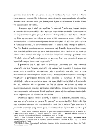 18

                          As Fantasias bonitas, os bailes de intensa animação, as melodias
                          inesquecíveis, os prestígios, as batalhas de confetes – rodelinhas coloridas
                          atiradas pelos foliões uns aos outros, e as de lança-perfume, as serpentinas,
                          os cordões, os blocos, o corso – tudo isto se resume em muita saudade de
                          tempos maravilhosos. (TITO FILHO, 12 março 1989, p. 4).

        O carnaval, agora se referindo a 1989, se transformou, nos bailes e nas ruas, em
exibição de corpos numa disputa de caráter erótico, onde as mulheres são transformadas em
meros objetos de uso publicitário. O carnaval foi transformado em espaço de puro cinismo.
No espaço fechado dos clubes, o que se via era uma paisagem de homens e mulheres em
cenas degradantes, “mostrando as vergonhas que Deus mandou que fossem cobertas. Que
dizer da selva dos homossexuais?”. Pura desolação moral. Ainda nessa crônica, A. Tito Filho
culpa o fim da censura pelo estado de coisas do carnaval, já que agora não existiam mais
normas que regessem os princípios da moralidade pública. A própria Constituição Federal
garantia o imoralismo. Pior era ver que o carnaval brasileiro “se resume nos bailes de uns
clubes elegantes e nos desfiles de luxo das escolas de samba, estas patrocinadas pelos cofres
públicos – e os Estados e municípios vão copiando a prática e ovacionando a falta de decoro
por todos os cantos e recantos”.
        O cronista aqui já não é mais aquele de Carnavais de Teresina, que buscava historiar
os carnavais da cidade de 1852 a 1952. Agora ele surge como o observador do cotidiano que
por ocupar uma tribuna privilegiada, a da crônica, debate questões da ordem do dia, acabando
por deixar em seus textos sua visão de um tempo vivido, ou mesmo de tempos vividos.27 Para
muitos cronistas e comentaristas antigos do carnaval esta época era percebida como o tempo
da “liberdade universal”, ou da “loucura universal” – o carnaval como o tempo do permitido.
Para Peter Burke é importante perceber também que cada descrição do carnaval é na verdade
uma interpretação, pelo menos em parte: as fontes sugerem que o carnaval era um tempo de
permissividade relativa, um tempo de excitações aumentadas, um tempo percebido como
“liberdade universal” pelos participantes, que parecem deter uma sensação de poder, de
impunidade, no qual (quase) tudo era permitido.28
      É perceptível que A. Tito Filho se incomodava justamente com essa “liberdade
universal”, com essa “loucura universal”, essa ideia de que o carnaval é o período onde
(quase) tudo é permitido. Incomodava-se com a paralisação dos dias úteis; a festa

27
   SOUZA, Silvia Cristina Martins de. Ao correr da pena: uma leitura dos folhetins de José de Alencar. In:
CHALHOUB, Sidney; PEREIRA, Leonardo Affonso de Miranda (Orgs.). A História contada: capítulos de
história social da literatura. Rio de Janeiro: Nova Fronteira, 1998. p. 123-143.
28
   BURKE, Peter. O Carnaval de Veneza. In: CUNHA, Maria Clementina Pereira (Org.). Carnavais e outras
f(r)estas: ensaios de história social da cultura. Campinas: Editora da Unicamp/CECULT, 2001. – (Coleção
Várias Histórias). p. 27-39.
 