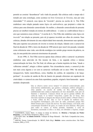 19

transformada em demonstração de luxúria e sexo; a presença dos homossexuais e outros tipos
“invertidos”; a participação feminina como sinônima da exploração do corpo pela
publicidade; enfim, o carnaval como espaço da perversidade/permissividade e da subversão
das leis, sobretudo por se aproveitar do fim da censura. As escolas de samba se
transformavam, assim, no espaço privilegiado onde tudo isso tomava forma, uma forma que
era a representação mais acabada de tudo aquilo que o carnaval virou: paisagem da desolação
moral, da pornografia, do cinismo e do imoralismo.
      Quanto aos aspectos relativos à escrita, as crônicas são elaboradas, em minha opinião,
para resolver o “problema do carnaval do presente” em termos (também) de inversão: lida
com o presente mantendo uma relação cheek to cheek com o passado;29 por outro lado, é
justamente essa relação que permitirá que o presente “invertido” seja mais bem suportado, por
permitir ao cronista “desembarcar” nele vindo do passado. São crônicas onde o tempo não é
tomado por uma cronologia, como acontece no livro Carnavais de Teresina, mas por uma
intensidade.30 O carnaval, essa época da “inversão”, precisa na escrita de A. Tito Filho
estabelecer uma relação pautada numa lógica da ambivalência, que projetará o relato da
crônica para uma dimensão carnavalizada. Ou melhor, a dimensão carnavalizada do presente
precisa ser (melhor) tomada em termos de ambivalência – é como se a ambivalência fosse o
arco que sustentava essas crônicas.31 A escrita de A. Tito Filho não estabelece uma lógica da
inversão32 em relação ao presente, pois ele já aparece invertido aos olhos do cronista. Suas
crônicas, dotadas obviamente de uma subjetividade bem marcada, demonstram suas opiniões.
Mas para suportar esse presente ele inverte os termos da relação, lidando com o carnaval do
final da década de 1980 e início da década de 1990 através (por meio!) do passado, tomando
como referencias uma visão, sem dúvida nostálgica (no sentido grego mesmo da palavra, ou
seja, de uma perda) dos carnavais teresinenses do passado.
      Já em 1990, A. Tito Filho escreveu apenas duas crônicas sobre o carnaval: na primeira
estabelece uma antevisão do fim mesmo da festa, e na segunda critica a intensa
comercialização da festa. Em The End, ele afirma que a bonita trajetória da festa, “desde o
velhíssimo entrudo”, atingiu o último capítulo. Nas circunstâncias atuais, o carnaval já não
tem mais coisa alguma a ver com os carnavais verificados até os anos 1960, “de músicas


29
   SÜSSEKIND, Flora. Cinematógrafo de Letras: literatura, técnica e modernização no Brasil. São Paulo:
Companhia das Letras, 1987.
30
   GAGNEBIAN, Jeanne Marie. A criança no limiar do labirinto. In: História e Narração em Walter
Benjamin. 2. ed. São Paulo: Perspectiva, 2004. p. 73-92.
31
   CALVINO, Italo. As cidades invisíveis. Tradução de Diogo Mainardi. – São Paulo: Companhia das Letras,
1990. p. 79.
 