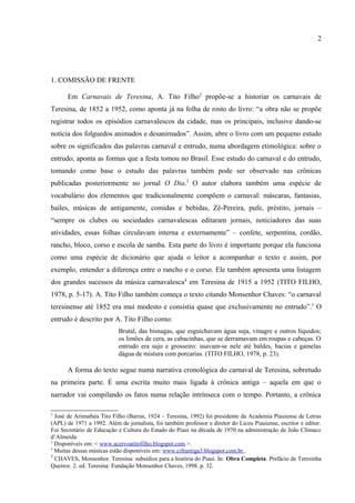 2



1. COMISSÃO DE FRENTE

      Em Carnavais de Teresina, A. Tito Filho2 propõe-se a historiar os carnavais de
Teresina, de 1852 a 1952, como aponta já na folha de rosto do livro: “a obra não se propõe
registrar todos os episódios carnavalescos da cidade, mas os principais, inclusive dando-se
notícia dos folguedos animados e desanimados”. Assim, abre o livro com um pequeno estudo
sobre os significados das palavras carnaval e entrudo, numa abordagem etimológica: sobre o
entrudo, aponta as formas que a festa tomou no Brasil. Esse estudo do carnaval e do entrudo,
tomando como base o estudo das palavras também pode ser observado nas crônicas
publicadas posteriormente no jornal O Dia.3 O autor elabora também uma espécie de
vocabulário dos elementos que tradicionalmente compõem o carnaval: máscaras, fantasias,
bailes, músicas de antigamente, comidas e bebidas, Zé-Pereira, pufe, préstito, jornais –
“sempre os clubes ou sociedades carnavalescas editaram jornais, noticiadores das suas
atividades, essas folhas circulavam interna e externamente” – confete, serpentina, cordão,
rancho, bloco, corso e escola de samba. Esta parte do livro é importante porque ela funciona
como uma espécie de dicionário que ajuda o leitor a acompanhar o texto e assim, por
exemplo, entender a diferença entre o rancho e o corso. Ele também apresenta uma listagem
dos grandes sucessos da música carnavalesca4 em Teresina de 1915 a 1952 (TITO FILHO,
1978, p. 5-17). A. Tito Filho também começa o texto citando Monsenhor Chaves: “o carnaval
teresinense até 1852 era mui modesto e consistia quase que exclusivamente no entrudo”. 5 O
entrudo é descrito por A. Tito Filho como:
                           Brutal, das bisnagas, que esguichavam água suja, vinagre e outros líquidos;
                           os limões de cera, as cabacinhas, que se derramavam em roupas e cabeças. O
                           entrudo era sujo e grosseiro: usavam-se nele até baldes, bacias e gamelas
                           dágua de mistura com porcarias. (TITO FILHO, 1978, p. 23).

      A forma do texto segue numa narrativa cronológica do carnaval de Teresina, sobretudo
na primeira parte. É uma escrita muito mais ligada à crônica antiga – aquela em que o
narrador vai compilando os fatos numa relação intrínseca com o tempo. Portanto, a crônica
deve ser pensada em um duplo sentido: o moderno, que subentende literatura em prosa

2
  José de Arimathéa Tito Filho (Barras, 1924 – Teresina, 1992) foi presidente da Academia Piauiense de Letras
(APL) de 1971 a 1992. Além de jornalista, foi também professor e diretor do Liceu Piauiense, escritor e editor.
Foi Secretário de Educação e Cultura do Estado do Piauí na década de 1970 na administração de João Clímaco
d‟Almeida.
3
  Disponíveis em: < www.acervoatitofilho.blogspot.com >.
4
  Muitas dessas músicas estão disponíveis em: www.cifrantiga3.blogspot.com.br .
5
  CHAVES, Monsenhor. Teresina: subsídios para a história do Piauí. In: Obra Completa. Prefácio de Teresinha
Queiroz. 2. ed. Teresina: Fundação Monsenhor Chaves, 1998. p. 32.
 