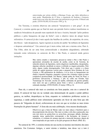 20

inesquecíveis, bailes maravilhosos, corso, batalhas de confete, de serpentina e de lança-
perfume”. As escolas de samba do Rio de Janeiro do passado ofereciam um espetáculo de
criatividade e o carnaval era uma festa espontânea, popular, original e bem humorada – agora
anulada e desprezada:
                         Que se observa nestes novos tempos? O carnaval comercializado, para
                         atrair turistas endinheirados, que gastam e esbanjam, embora sufoquem a
                         alma popular. As escolas de samba, no Rio, gastam milhões,
                         endinheirando mais ainda os empresários do luxo desmedido, num país de
                         famintos e miseráveis. Carnaval oficial em que se gastam milhões dos
                         cofres da nação. E os bailes? Terça-feira, a partir das 23 horas, duas
                         televisões repetiam as imagens das danças em dois clubes: o Monte Líbano e
                         o Scala, ambos do Rio. Que se viu? O desfile de mulheres nuas,
                         em requebros bestialógicos, pelo meio do salão, justamente porque lhes
                         faltam homem para o recato das alcovas. Na outra festança, a do Scala, uma
                         concentração formidável de gueis, ou veados de ricas fantasias. Mau gosto
                         para todos os cantos, as bichas peitudas, bundudas, à custa de
                         hormônios, mostrando os ditos e as ditas, em rebolados e trejeitos, sempre
                         entrevistadas por artista célebre, a Monique Evans, que deles debochava a
                         mais poder. Manhãzinha de 4ª feira, o espetáculo de Sodoma e Gomorra
                         ainda estava nas telas das televisões que pertencem ao governo. O Brasil está
                         podre. (TITO FILHO, 02 fevereiro 1989, p. 4).

      Em Teresina, o cronista observou um carnaval “inexpressivo e sem graça”. Já em
Carnaval, o cronista aponta que ao final de mais um período festivo ruidoso transformou as
saudáveis brincadeiras do passado num espetáculo de luxo e luxúria, bancado “pelos poderes
públicos e pelos banqueiros do jogo do bicho”, com o objetivo único de atingir lucros
milionários. O carnaval já não é mais aquele das batalhas de confete, da serpentina, do corso,
dos blocos – tudo desapareceu. Agora vigoram as escolas de samba “de milhares de figurantes
e despesas astronômicas”. Um carnaval que é mera rotina, todo ano a mesma coisa. Para A.
Tito Filho, além de ser uma festa comercializada e decadente (degradante), sobretudo
tomando como referencias os carnavais de Rio e São Paulo, o carnaval ainda gerava
imitações:
                         Mas outros estados e municípios procura-se imitar o Rio e São Paulo e
                         apresentam arremedos de escolas de samba, como as de Teresina, de
                         reduzido número de figurantes, carros alegóricos mambembes, desajeitados,
                         algumas caboclas sacudindo as ancas e exibindo os magros possuídos. Pelo
                         meio, alguns veados desengonçados. Vale dizer que o soçaite e a classe
                         média da capital piauiense correm para a pequena faixa litorânea de Luís
                         Correia, a 300 quilômetros de distância, e aí os ricos se banqueteiam em
                         chalés e mansões elegantes, enquanto o grosso dos visitantes vegeta na mais
                         condenável promiscuidade. Em Barras, cidade pobre do Norte do Piauí, a
                         prefeitura subvenciona a festança, e põe na velha rua Grande, hoje
                         Taumaturgo de Azevedo, escolas de samba, enfeitadas de garotas peladas,

32
  DISCINI, Norma. Carnavalização. In: BRAIT, Beth (Org.). Bakhtin: outros conceitos-chave. São Paulo:
Contexto, 2008. p. 53-93.
 