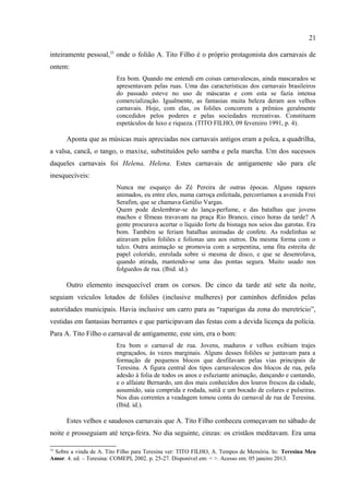21

                         num meio em que a pobreza passa fome e talvez a professora ganhe
                         ordenado mendigo. (TITO FILHO, 25 março 1990, p. 4).

      Para ele, o carnaval não mais se constituía em festa popular, esta era o carnaval de
ontem. O carnaval de hoje era na verdade uma demonstração do quanto o poder público
gastava, ou melhor, desperdiçava na festa, enquanto os verdadeiros problemas sociais (a
segurança, a saúde pública) eram solenemente ignorados em favor de uma festa que não
passava de “folguedos de álcool, exibicionismo de sexo em que se revelam as mais tristes
frustrações do gênero humano”. A festa não era mais celebração, virou mesmo deseducação:
                         Observe-se que a festa de Momo cada vez mais educa o brasileiro para o
                         descumprimento dos deveres. Não mais se reduz a três dias a patuscada, mas
                         esta tem inicio na quinta-feira ou sexta-feira, prossegue sábado, domingo,
                         segunda, terça, quarta-feira corresponde a dia bocejante, de ressaca e
                         remedoria, e o restante de semana equivale a merecido descanso, depois de
                         uma temporada em que muito se fez pelo progresso do Brasil. ( Ibid. id.).

      No carnaval de 1991, o cronista retoma em sua escrita os mesmos movimentos dos anos
anteriores. Em Costumes Antigos, o autor retoma a temática, mas dessa vez o tom é
inteiramente pessoal,33 onde o folião A. Tito Filho é o próprio protagonista dos carnavais de
ontem:
                         Era bom. Quando me entendi em coisas carnavalescas, ainda mascarados se
                         apresentavam pelas ruas. Uma das características dos carnavais brasileiros
                         do passado esteve no uso de máscaras e com esta se fazia intensa
                         comercialização. Igualmente, as fantasias muita beleza deram aos velhos
                         carnavais. Hoje, com elas, os foliões concorrem a prêmios geralmente
                         concedidos pelos poderes e pelas sociedades recreativas. Constituem
                         espetáculos de luxo e riqueza. (TITO FILHO, 09 fevereiro 1991, p. 4).

      Aponta que as músicas mais apreciadas nos carnavais antigos eram a polca, a quadrilha,
a valsa, cancã, o tango, o maxixe, substituídos pelo samba e pela marcha. Um dos sucessos
daqueles carnavais foi Helena, Helena. Estes carnavais de antigamente são para ele
inesquecíveis:
                         Nunca me esqueço do Zé Pereira de outras épocas. Alguns rapazes
                         animados, eu entre eles, numa carroça enfeitada, percorríamos a avenida Frei
                         Serafim, que se chamava Getúlio Vargas.
                         Quem pode deslembrar-se do lança-perfume, e das batalhas que jovens
                         machos e fêmeas travavam na praça Rio Branco, cinco horas da tarde? A
                         gente procurava acertar o líquido forte da bisnaga nos seios das garotas. Era
                         bom. Também se feriam batalhas animadas de confete. As rodelinhas se
                         atiravam pelos foliões e folionas uns aos outros. Da mesma forma com o
                         talco. Outra animação se promovia com a serpentina, uma fita estreita de
                         papel colorido, enrolada sobre si mesma de disco, e que se desenrolava,


33
 Sobre a vinda de A. Tito Filho para Teresina ver: TITO FILHO, A. Tempos de Memória. In: Teresina Meu
Amor. 4. ed. – Teresina: COMEPI, 2002. p. 25-27. Disponível em: < >. Acesso em: 05 janeiro 2013.
 