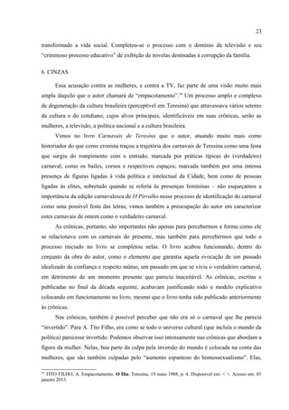 23

se: sem erotismo, sem mulheres peladas, sem homossexuais. Uma festa contagiante, fraterna,
iniciada por volta das cinco da tarde e encerrada pelas quatro da manhã do dia seguinte.
Agora, era o surgimento do carnaval comercializado, cujo modelo era o Rio de Janeiro,
fazendo com que mesmo em Teresina os foliões quisessem copiá-las, apresentando-se em
“grotescos e desengonçados desfiles na avenida Frei Serafim”:
                         Poderosos interesses de uns trinta anos para cá orientam e dirigem os
                         carnavais brasileiros, subornando indivíduos e instituições. Neles se
                         locupletam indústrias e comércio e para tanto a publicidade faz deles
                         exibição permanente de despudoramento e luxúria. Nos bailes em clubes
                         fechados se passam cenas de Sodoma e Gomorra, orgias e bacanais que só
                         uma sociedade doente admite e suporta, e um governo cúmplice as permite e
                         garante. Dissipam-se milhões, bilhões nessas nefastas falsas brincadeiras
                         carnavalescas. (TITO FILHO, 15 fevereiro 1991, p. 4).

      O carnaval, agora mero comércio, era motivo de imensos gastos não apenas de somas
exorbitantes, mas de gastos que geravam grandes perdas em “valores morais e espirituais”.
Processo iniciado com aquilo que o cronista nomeia de “libertação da mulher”, que teria
transformado a vida social. Completou-se o processo com o domínio da televisão e seu
“criminoso processo educativo” de exibição de novelas destinadas à corrupção da família.

6. CINZAS

      Essa acusação contra as mulheres, e contra a TV, faz parte de uma visão muito mais
ampla daquilo que o autor chamará de “empacotamento”.34 Um processo amplo e complexo
de degeneração da cultura brasileira (perceptível em Teresina) que atravessava vários setores
da cultura e do cotidiano, cujos alvos principais, identificáveis em suas crônicas, serão as
mulheres, a televisão, a política nacional e a cultura brasileira.
      Vimos no livro Carnavais de Teresina que o autor, atuando muito mais como
historiador do que como cronista traçou a trajetória dos carnavais de Teresina como uma festa
que surgiu do rompimento com o entrudo; marcada por práticas típicas do (verdadeiro)
carnaval, como os bailes, corsos e respectivos espaços; marcada também por uma intensa
presença de figuras ligadas à vida política e intelectual da Cidade, bem como de pessoas
ligadas às elites, sobretudo quando se referia às presenças femininas – não esqueçamos a
importância da edição carnavalesca de O Pirralho nesse processo de identificação do carnaval
como uma possível festa das letras; vimos também a preocupação do autor em caracterizar
estes carnavais de ontem como o verdadeiro carnaval.


34
  TITO FILHO, A. Empacotamento. O Dia, Teresina, 19 maio 1988, p. 4. Disponível em: < >. Acesso em: 05
janeiro 2013.
 