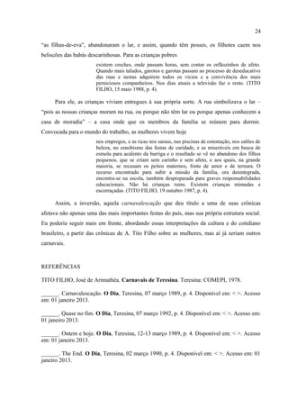 24

      As crônicas, portanto, são importantes não apenas para percebermos a forma como ele
se relacionava com os carnavais do presente, mas também para percebermos que todo o
processo iniciado no livro se completou nelas. O livro acabou funcionando, dentro do
conjunto da obra do autor, como o elemento que garantia aquela evocação de um passado
idealizado de confiança e respeito mútuo, um passado em que se vivia o verdadeiro carnaval,
em detrimento de um momento presente que parecia inaceitável. As crônicas, escritas e
publicadas no final da década seguinte, acabavam justificando todo o modelo explicativo
colocando em funcionamento no livro, mesmo que o livro tenha sido publicado anteriormente
às crônicas.
      Nas crônicas, também é possível perceber que não era só o carnaval que lhe parecia
“invertido”. Para A. Tito Filho, era como se todo o universo cultural (que incluía o mundo da
política) parecesse invertido. Podemos observar isso intensamente nas crônicas que abordam a
figura da mulher. Nelas, boa parte da culpa pela inversão do mundo é colocada na conta das
mulheres, que são também culpadas pelo “aumento espantoso do homossexualismo”. Elas,
“as filhas-de-eva”, abandonaram o lar, e assim, quando têm posses, os filhotes caem nos
beliscões das babás descarinhosas. Para as crianças pobres
                       existem creches, onde passam horas, sem contar os orfãozinhos de afeto.
                       Quando mais taludos, garotos e garotas passam ao processo de deseducativo
                       das ruas e nestas adquirem todos os vícios e a convivência dos mais
                       perniciosos companheiros. Nos dias atuais a televisão faz o resto. (TITO
                       FILHO, 15 maio 1988, p. 4).

      Para ele, as crianças viviam entregues à sua própria sorte. A rua simbolizava o lar –
“pois as nossas crianças moram na rua, ou porque não têm lar ou porque apenas conhecem a
casa de moradia” – a casa onde que os membros da família se reúnem para dormir.
Convocada para o mundo do trabalho, as mulheres vivem hoje
                       nos empregos, e as ricas nos saraus, nas piscinas de ostentação, nos salões de
                       beleza, no esnobismo das festas de caridade, e as miseráveis em busca de
                       esmola para acalento da barriga e o resultado se vê no abandono dos filhos
                       pequenos, que se criam sem carinho e sem afeto, e aos quais, na grande
                       maioria, se recusam os peitos maternos, fonte de amor e de ternura. O
                       recurso encontrado para subir a missão da família, ora desintegrada,
                       encontra-se na escola, também despreparada para graves responsabilidades
                       educacionais. Não há crianças ruins. Existem crianças mimadas e
                       escorraçadas. (TITO FILHO, 19 outubro 1987, p. 4).

      Assim, a inversão, aquela carnavalescação que deu título a uma de suas crônicas
afetava não apenas uma das mais importantes festas do país, mas sua própria estrutura social.
Eu poderia seguir mais em frente, abordando essas interpretações da cultura e do cotidiano
 