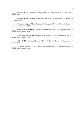 25

brasileiro, a partir das crônicas de A. Tito Filho sobre as mulheres, mas aí já seriam outros
carnavais.



REFERÊNCIAS

TITO FILHO, José de Arimathéa. Carnavais de Teresina. Teresina: COMEPI, 1978.

______. Carnavalescação. O Dia, Teresina, 07 março 1989, p. 4. Disponível em: < >. Acesso
em: 01 janeiro 2013.

______. Quase no fim. O Dia, Teresina, 07 março 1992, p. 4. Disponível em: < >. Acesso em:
01 janeiro 2013.

______. Ontem e hoje. O Dia, Teresina, 12-13 março 1989, p. 4. Disponível em: < >. Acesso
em: 01 janeiro 2013.

______. The End. O Dia, Teresina, 02 março 1990, p. 4. Disponível em: < >. Acesso em: 01
janeiro 2013.

______. Carnaval. O Dia, Teresina, 25 março 1990, p. 4. Disponível em: < >. Acesso em: 01
janeiro 2013.

______. Carnaval. O Dia, Teresina, 08 fevereiro 1991, p. 4. Disponível em: < >. Acesso em:
01 janeiro 2013.

______. Costumes antigos. O Dia, Teresina, 09 fevereiro 1991, p. 4. Disponível em: < >.
Acesso em: 01 janeiro 2013.

______. Irresponsabilidade. O Dia, Teresina, 10-13 fevereiro 1991, p. 4. Disponível em: < >.
Acesso em: 01 janeiro 2013.

______. Folia perniciosa. O Dia, Teresina, 15 fevereiro 1991, p. 4. Disponível em: < >.
Acesso em: 01 janeiro 1991.

______. Mães. O Dia, Teresina, 15 maio 1988, p. 4. Disponível em: < >. Acesso em: 01
janeiro 1991.

______. As pobres vítimas. O Dia, Teresina, 19 outubro 1987, p. 4. Disponível em: < >.
Acesso em: 01 janeiro 1991.
 