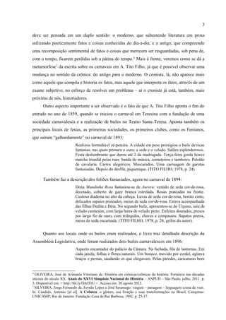 3

utilizando poeticamente fatos e coisas conhecidas do dia-a-dia, e o antigo, que compreende
uma recomposição sentimental de fatos e coisas que merecem ser resguardadas, sob pena de,
com o tempo, ficarem perdidas sob a pátina do tempo.6 Mais à frente, veremos como se dá a
metamorfose7 da escrita sobre os carnavais em A. Tito Filho, já que é possível observar uma
mudança no sentido da crônica: do antigo para o moderno. O cronista, lá, não aparece mais
como aquele que compila e historia os fatos, mas aquele que interpreta os fatos, através de um
exame subjetivo, no esforço de resolver um problema – aí o cronista já está, também, mais
próximo de nós, historiadores.
      Outro aspecto importante a ser observado é o fato de que A. Tito Filho aponta o fim do
entrudo no ano de 1859, quando se iniciou o carnaval em Teresina com a fundação de uma
sociedade carnavalesca e a realização de bailes no Teatro Santa Teresa. Aponta também os
principais locais de festas, as primeiras sociedades, os primeiros clubes, como os Fenianos,
que saíram “galhardamente” no carnaval de 1893:
                          Realizou formidável zé-pereira. A cidade em peso prestigiou o baile de ricas
                          fantasias, nas quais primara o ouro, a seda e o veludo. Salões esplendorosos.
                          Festa deslumbrante que durou até 2 da madrugada. Terça-feira gorda houve
                          marcha triunfal pelas ruas: banda de música, corneteiros e tambores. Pelotão
                          de cavalaria. Carros alegóricos. Mascarados. Uma carruagem de garotas
                          fantasiadas. Depois do desfile, piquenique. (TITO FILHO, 1978, p. 24).

      Também faz a descrição dos foliões fantasiados, agora no carnaval de 1894:
                          Dona Mundinha Rosa fantasiou-se de Aurora: vestido de seda cor-de-rosa,
                          decotado, coberto de gaze branca estrelada. Rosas prateadas na fronte.
                          Custoso diadema no alto da cabeça. Luvas de seda cor-de-rosa, bonito cinto,
                          delicados sapatos prateados, meias de seda cor-de-rosa. Estava acompanhada
                          das filhas Dedita e Déia. No segundo baile, apresentou-se de Cigana, saia de
                          veludo carmesim, com larga barra de veludo preto. Enfeites dourados, presos
                          por largo fio de ouro, com triângulos, chaves e compassos. Sapatos pretos,
                          meias de seda encarnada. (TITO FILHO, 1978, p. 24, grifos do autor).


      Quanto aos locais onde os bailes eram realizados, o livro traz detalhada descrição da
Assembléia Legislativa, onde foram realizados dois bailes carnavalescos em 1896:
                          Aspecto encantador do palácio da Câmara. Na fachada, fila de lanternas. Em
                          cada janela, folhas e flores naturais. Um boneco, movido por cordel, agitava
                          braços e pernas, saudando os que chegavam. Pelas paredes, caricaturas bem
                          desenhadas por Casusa Avelino. Máscaras. Balões. Bandeirolas. (TITO
                          FILHO, 1978, p. 25).

6
  OLIVEIRA, José de Arimatéa Vitoriano de. História em crônicas/crônicas da história: Fortaleza nas décadas
iniciais do século XX. Anais do XXVI Simpósio Nacional de História – ANPUH – São Paulo, julho, 2011. p.
3. Disponível em: < http://bit.ly/OJeD3U >. Acesso em: 30 agosto 2012.
7
  SILVEIRA, Jorge Fernando da. Fernão Lopes e José Saramago: viagem – paisagem – linguagem cousa de veer.
In: Candido, Antonio [et al]. A Crônica: o gênero, sua fixação e suas transformações no Brasil. Campinas:
UNICAMP; Rio de Janeiro: Fundação Casa de Rui Barbosa, 1992. p. 25-37.
 