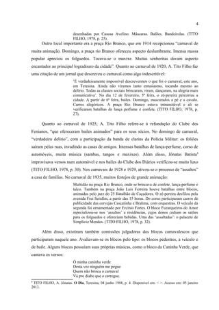 4

      Outro local importante era a praça Rio Branco, que em 1914 recepcionou “carnaval de
muita animação. Domingo, a praça rio Branco ofereceu aspecto deslumbrante. Imensa massa
popular apreciou os folguedos. Tocava-se o maxixe. Muitas senhoritas davam aspecto
encantador ao principal logradouro da cidade”. Quanto ao carnaval de 1920, A. Tito Filho faz
uma citação de um jornal que descreveu o carnaval como algo indescritível:
                          „É verdadeiramente impossível descrevermos o que foi o carnaval, este ano,
                          em Teresina. Ainda não viramos tanto entusiasmo, tocando mesmo ao
                          delírio. Todas as classes sociais brincaram, riram, dançaram, na alegria mais
                          comunicativa‟. No dia 12 de fevereiro, 5ª feira, o zé-pereira percorreu a
                          cidade. A partir de 6ª feira, bailes. Domingo, mascarados a pé e a cavalo.
                          Carros alegóricos. A praça Rio Branco estava intransitável e ali se
                          verificaram batalhas de lança perfume e confete. (TITO FILHO, 1978, p.
                          27).

      Quanto ao carnaval de 1925, A. Tito Filho refere-se à refundação do Clube dos
Fenianos, “que ofereceram bailes animados” para os seus sócios. No domingo de carnaval,
“verdadeiro delírio”, com a participação da banda de clarins da Polícia Militar: os foliões
saíram pelas ruas, invadindo as casas de amigos. Intensas batalhas de lança-perfume, corso de
automóveis, muita música (sambas, tangos e maxixes). Além disso, Jônatas Batista 8
improvisava versos num automóvel e nos bailes do Clube dos Diários verificou-se muito luxo
(TITO FILHO, 1978, p. 30). Nos carnavais de 1928 e 1929, ativou-se o processo de “assaltos”
a casa de famílias. No carnaval de 1935, muitos festejos de grande animação:
                          Multidão na praça Rio Branco, onde se brincava de confete, lança-perfume e
                          talco. Também na praça João Luís Ferreira houve batalhas entre blocos,
                          animadas pelo jazz do 25 Batalhão de Caçadores. O zé-pereira desfilou pela
                          avenida Frei Serafim, a partir das 15 horas. Do corso participaram carros de
                          publicidade das cervejas Cascatinha e Brahma, com orquestras. O veículo da
                          segunda foi ornamentado por Ercínio Fortes. O bloco Fuzarqueiros do Amor
                          especializou-se nos „assaltos‟ a residências, cujos donos cediam os salões
                          para os folguedos e ofereciam bebidas. Uma das „assaltadas‟: o palacete de
                          Simplício Mendes. (TITO FILHO, 1978, p. 32).

      Além disso, existiram também comissões julgadoras dos blocos carnavalescos que
participaram naquele ano. Avaliavam-se os blocos pelo tipo: os blocos pedestres, a veículo e
de baile. Alguns blocos possuíam suas próprias músicas, como o bloco da Caninha Verde, que
cantava os versos:
                          Ó minha caninha verde
                          Desta vez ninguém me pegue
                          Quem não brinca o carnaval
                          Vá pro diabo que o carregue.


8
 TITO FILHO, A. Jônatas. O Dia, Teresina, 04 junho 1988, p. 4. Disponível em: < >. Acesso em: 05 janeiro
2013.
 