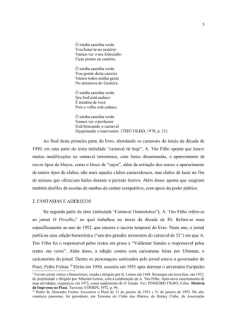 5


                           Ó minha caninha verde
                           Vou botar-te no oratório
                           Vamos ver o seu Joãozinho
                           Ficar pronto no cartório.

                           Ó minha caninha verde
                           Vou gostar desta carreira
                           Vamos todos minha gente
                           No atromove do Gesteira.

                           Ó minha caninha verde
                           Seu Joel está maluco
                           É mentira de você
                           Pois o velho está caduco.

                           Ó minha caninha verde
                           Vamos ver o professor
                           Está brincando o carnaval
                           Despistando o interventor. (TITO FILHO, 1978, p. 33)

      Ao final desta primeira parte do livro, abordando os carnavais do inicio da década de
1950, em uma parte do texto intitulada “carnaval de hoje”, A. Tito Filho aponta que houve
muitas modificações no carnaval teresinense, com festas desanimadas, o aparecimento de
novos tipos de blocos, como o bloco de “sujos”, além da extinção dos corsos e aparecimento
de outros tipos de clubes, não mais aqueles clubes carnavalescos, mas clubes de lazer no fim
de semana que ofereciam bailes durante o período festivo. Além disso, aponta que surgiram
também desfiles de escolas de sambas de caráter competitivo, com apoio do poder público.

2. FANTASIAS E ADEREÇOS

      Na segunda parte da obra (intitulada “Carnaval Humorístico”), A. Tito Filho refere-se
ao jornal O Pirralho,9 no qual trabalhou no início da década de 50. Refere-se mais
especificamente ao ano de 1952, que encerra o recorte temporal do livro. Neste ano, o jornal
publicou uma edição humorística (“um dos grandes momentos do carnaval de 52”) em que A.
Tito Filho foi o responsável pelos textos em prosa e “Valdemar Sandes o responsável pelos
textos em verso”. Além disso, a edição contou com caricaturas feitas por Ubiratan, o
caricaturista do jornal. Dentre os personagens satirizados pelo jornal estava o governador do




9
 Foi um jornal crítico e humorístico, criado e dirigido por B. Lemos em 1948. Ressurgiu em nova fase, em 1952,
de propriedade e dirigido por Alberôni Lemos, com a colaboração de A. Tito Filho. Após novo encerramento de
suas atividades, reapareceu em 1972, como suplemento de O Estado. Ver: PINHEIRO FILHO, Celso. História
da Imprensa no Piauí. Teresina: COMEPI, 1972. p. 96.
 