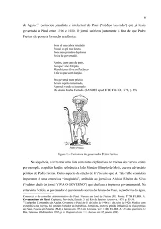 6

Piauí, Pedro Freitas.10 Eleito em 1950, assumiu em 1951 após derrotar o adversário Eurípedes
de Aguiar,11 conhecido jornalista e intelectual do Piauí (“médico laureado”) que já havia
governado o Piauí entre 1916 e 1920. O jornal satirizou justamente o fato de que Pedro
Freitas não possuía formação acadêmica:

                           Sem sê um cabra istudado
                           Passei us pé nus douto,
                           Pois meu primêro deploma
                           Foi u de governadô.

                           Assim, cum cara de pato,
                           Foi que vinci Oripão,
                           Mandei pras fava os Pacheco
                           E fiz as paz com Janjão.

                           Pra guverná num priciso
                           Sê um isprito inlustrado,
                           Aprendi vendo u inzemplo
                           Du douto Rocha Furtado. (SANDES apud TITO FILHO, 1978, p. 39)




                               Figura 1 – Caricatura do governador Pedro Freitas

      Na sequência, o livro traz uma lista com notas explicativas de trechos dos versos, como
por exemplo, o apelido Janjão: referência a João Mendes Olímpio de Melo, que era adversário
político de Pedro Freitas. Outro aspecto da edição de O Pirralho que A. Tito Filho considera

10
   Pedro de Almendra Freitas. Governou o Piauí de 31 de janeiro de 1951 a 31 de janeiro de 1955. Do alto
comércio piauiense, foi presidente, em Teresina do Clube dos Diários, do Rotary Clube, da Associação
Comercial e do conselho Administrativo do Piauí. Nasceu em José de Freitas (PI). Fonte: TITO FILHO. A.
Governadores do Piauí: Capitania, Província, Estado. 3. ed. Rio de Janeiro: Artenova, 1978. p. 55-56.
11
   Eurípedes Clementino de Aguiar. Governou o Piauí de 01 de julho de 1916 a 1 de julho de 1920. Medico com
experiência na Europa, foi também Senador da República. Jornalista, exerceu grande influencia na vida política
do Piauí. Nasceu em Matões (MA) e faleceu em 1953 em Teresina. Ver: TITO FILHO, A. O velho guerreiro. O
Dia, Teresina, 20 dezembro 1987, p. 4. Disponível em: < >. Acesso em: 05 janeiro 2013.
 