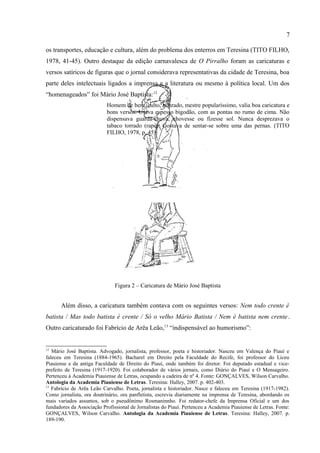 7

importante é uma entrevista “imaginária”, atribuída ao jornalista Aluísio Ribeiro da Silva
(“redator chefe do jornal VIVA O GOVERNO”) que chefiava a imprensa governamental. Na
entrevista fictícia, o governador é questionado acerca do futuro do Piauí, o problema da água,
os transportes, educação e cultura, além do problema dos enterros em Teresina (TITO FILHO,
1978, 41-45). Outro destaque da edição carnavalesca de O Pirralho foram as caricaturas e
versos satíricos de figuras que o jornal considerava representativas da cidade de Teresina, boa
parte deles intelectuais ligados a imprensa e a literatura ou mesmo à política local. Um dos
“homenageados” foi Mário José Baptista:12
                          Homem de bem, culto, honrado, mestre popularíssimo, valia boa caricatura e
                          bons versos. Usava espesso bigodão, com as pontas no rumo de cima. Não
                          dispensava guarda-chuva, chovesse ou fizesse sol. Nunca desprezava o
                          tabaco torrado (rapé). Gostava de sentar-se sobre uma das pernas. (TITO
                          FILHO, 1978, p. 45).




                              Figura 2 – Caricatura de Mário José Baptista




12
   Mário José Baptista. Advogado, jornalista, professor, poeta e historiador. Nasceu em Valença do Piauí e
faleceu em Teresina (1884-1965). Bacharel em Direito pela Faculdade do Recife, foi professor do Liceu
Piauiense e da antiga Faculdade de Direito do Piauí, onde também foi diretor. Foi deputado estadual e vice-
prefeito de Teresina (1917-1920). Foi colaborador de vários jornais, como Diário do Piauí e O Mensageiro.
Pertenceu à Academia Piauiense de Letras, ocupando a cadeira de nº 4. Fonte: GONÇALVES, Wilson Carvalho.
Antologia da Academia Piauiense de Letras. Teresina: Halley, 2007. p. 402-403.
 