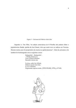 8

      Além disso, a caricatura também contava com os seguintes versos: Nem todo crente é
batista / Mas todo batista é crente / Só o velho Mário Batista / Nem é batista nem crente.
Outro caricaturado foi Fabrício de Arêa Leão,13 “indispensável ao humorismo”:




                              Figura 3 – Caricatura de Fabrício Arêa Leão


      Segundo A. Tito Filho, “na edição carnavalesca de O Pirralho não poderia faltar o
popularíssimo Budak, apelido de José Omatti, sírio que muito novo se radicou em Teresina.
Durante muitos anos foi proprietário de cinema na capital piauiense”. Além da caricatura e ele
também foi homenageado com os seguintes versos:
                           Budaquinha!... Budaquinha!...
                           - Alfreda chamava eu.
                           Vem vê filma de Bichara
                           Bassando cinema meu

                           Eu disse, então, bra Alfreda,
                           Dinheira mesmo não tinha,
                           E só ia vê Bichara
                           Dispensando ingressa minha. (TITO FILHO, 1978, p. 47-48).




13
  Fabrício de Arêa Leão Carvalho. Poeta, jornalista e historiador. Nasce e faleceu em Teresina (1917-1982).
Como jornalista, ora doutrinário, ora panfletista, escrevia diariamente na imprensa de Teresina, abordando os
mais variados assuntos, sob o pseudônimo Rosmaninnho. Foi redator-chefe da Imprensa Oficial e um dos
fundadores da Associação Profissional de Jornalistas do Piauí. Pertenceu a Academia Piauiense de Letras. Fonte:
GONÇALVES, Wilson Carvalho. Antologia da Academia Piauiense de Letras. Teresina: Halley, 2007. p.
189-190.
 