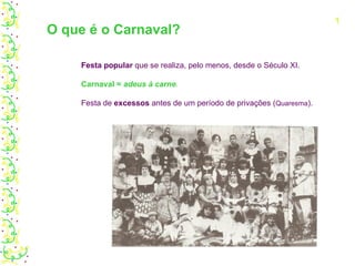 O que é o Carnaval? Festa popular  que se realiza, pelo menos, desde o Século XI. Carnaval =  adeus à carne . Festa de  excessos  antes de um período de privações ( Quaresma ). 1 