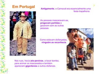 Antigamente , o Carnaval era essencialmente uma festa trapalhona.  As pessoas mascaravam-se,  pregavam partidas  e gozavam com as outras pessoas. Nas ruas, havia  zés-pereiras , a tocar bombo, para animar os mascarados e também apareciam  gigantones  e outros disfarces. Como estavam disfarçadas,  ninguém as reconhecia .  Em Portugal 7 