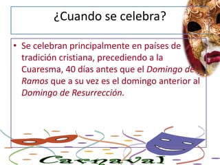 ¿Cuando se celebra?Se celebran principalmente en países de tradición cristiana, precediendo a la Cuaresma, 40 días antes que el Domingo de Ramos que a su vez es el domingo anterior al Domingo de Resurrección.