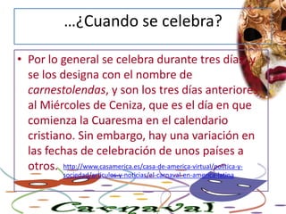 …¿Cuando se celebra?Por lo general se celebra durante tres días, y se los designa con el nombre de carnestolendas, y son los tres días anteriores al Miércoles de Ceniza, que es el día en que comienza la Cuaresma en el calendario cristiano. Sin embargo, hay una variación en las fechas de celebración de unos países a otros. http://www.casamerica.es/casa-de-america-virtual/politica-y-sociedad/articulos-y-noticias/el-carnaval-en-america-latina
