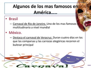 Algunos de los mas famosos en América…..BrasilCarnaval de Rio de Janeiro. Uno de los mas famosos y  multitudinario a nivel mundialMéxico.Destaca el carnaval de Veracruz. Duran cuatro días en los que las comparsas y las carrozas alegóricas recorren el bulevar principal