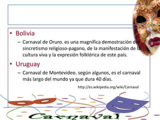 BoliviaCarnaval de Oruro. es una magnífica demostración del sincretismo religioso-pagano, de la manifestación de la cultura viva y la expresión folklórica de este país.UruguayCarnaval de Montevideo. según algunos, es el carnaval más largo del mundo ya que dura 40 días. http://es.wikipedia.org/wiki/Carnaval