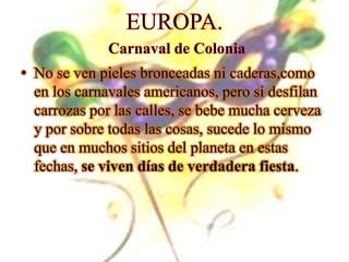 EUROPA.Carnaval de ColoniaNo se ven pieles bronceadas ni caderas,comoen los carnavales americanos, pero sí desfilan carrozas por las calles, se bebe mucha cerveza y por sobre todas las cosas, sucede lo mismo que en muchos sitios del planeta en estas fechas, se viven días de verdadera fiesta.