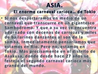 ASIA.El enorme carnaval carioca… de TokioSi nos despertaramos en medio de un carnaval que transcurre en un gigantesco Sambodromo. Y que a su vez se encuentra adornado con decenas de carrozas y miles de bailarines danzantes al son de la samba. Inmediatamente pensaríamos que estamos en Rio. Pero no, estamos en Tokio. Más precisamente en el distrito de Asakusa, donde desde hace 27 años se festeja el segundo carnaval carioca más grande del mundo.