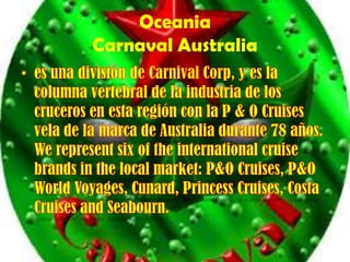 OceaniaCarnaval Australia es una división de CarnivalCorp, y es la columna vertebral de la industria de los cruceros en esta región con la P & O Cruises vela de la marca de Australia durante 78 años. Werepresentsix of theinternationalcruisebrands in the local market: P&O Cruises, P&O WorldVoyages, Cunard, PrincessCruises, Costa Cruises and Seabourn. 