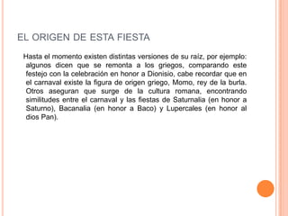 el origen de esta fiesta   Hasta el momento existen distintas versiones de su raíz, por ejemplo: algunos dicen que se remonta a los griegos, comparando este festejo con la celebración en honor a Dionisio, cabe recordar que en el carnaval existe la figura de origen griego, Momo, rey de la burla. Otros aseguran que surge de la cultura romana, encontrando similitudes entre el carnaval y las fiestas de Saturnalia (en honor a Saturno), Bacanalia (en honor a Baco) y Lupercales (en honor al dios Pan). 