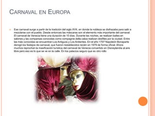 Carnaval en EuropaEse carnaval surge a partir de la tradición del siglo XVII, en donde la nobleza se disfrazaba para salir a mezclarse con el pueblo. Desde entonces las máscaras son el elemento más importante del carnaval.El carnaval de Venecia tiene una duración de 10 días. Durante las noches, se realizan bailes en salones y las comparsas conocidas como compagnie della calza realizan desfiles por la ciudad. Entre las más conocidas se encuentran Los Antiguos y Los Ardientes. En el año 1797 Napoleón Bonaparte derogó los festejos de carnaval, que fueron restablecidos recién en 1979 de forma oficial. Ahora muchos reprochan la masificación turística del carnaval de Venecia convertido en Disneylandia al aire libre pero eso es lo que se ve en la calle. En los palacios seguro que es otro rollo