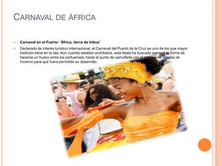 Carnaval de áfricaCarnaval en el Puerto: ‘África, tierra de tribus’Declarado de interés turístico internacional, el Carnaval del Puerto de la Cruz es uno de los que mayor tradición tiene en la isla. Aún cuando estaban prohibidos, esta fiesta ha buscado siempre la forma de hacerse un hueco entre los portuenses, hasta el punto de camuflarla con el nombre de Fiestas de Invierno para que fuera permitido su desarrollo.