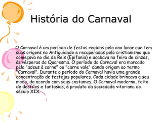 História do Carnaval O Carnaval é um período de festas regidas pelo ano lunar que tem suas origens na Antiguidade e recuperadas pelo cristianismo que começava no dia de Reis (Epifania) e acabava na feira de cinzas, às vésperas da Quaresma. O período do Carnaval era marcado pela "adeus à carne" ou "carne vale" dando origem ao termo "Carnaval". Durante o período do Carnaval havia uma grande concentração de festejos populares. Cada cidade brincava a seu modo, de acordo com seus costumes. O Carnaval moderno, feito de desfiles e fantasias, é produto da sociedade vitoriana do século XIX. 