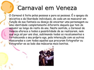 Carnaval em Veneza O Carnaval é feito pelas pessoas e para as pessoas. É o apogeu da iniciativa e da liberdade individuais, de cada um se mascarar em função da sua fantasia ou desejo de encarnar uma personagem ou uma identidade completamente diferente daquela que tem de assumir ao longo do resto do ano. Neste sentido, o Carnaval de Veneza oferece a todos a possibilidade de se realizarem, nem que seja só por uns dias, sublimando todos os recalcamentos e fortalecendo o seu próprio ego, pela interacção com os outros mascarados e com todos aqueles que procuram fotografar ou fotografar-se ao lado das máscaras mais bonitas.  