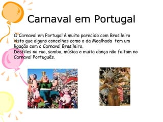 Carnaval em Portugal O Carnaval em Portugal é muito parecido com Brasileiro visto que alguns concelhos como o da Mealhada  tem um ligação com o Carnaval Brasileiro. Desfiles na rua, samba, música e muita dança não faltam no Carnaval Português. 