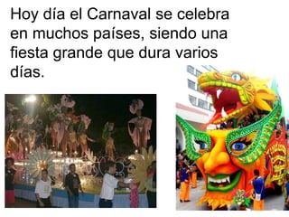 Hoy día el Carnaval se celebra en muchos países, siendo una fiesta grande que dura varios días. 