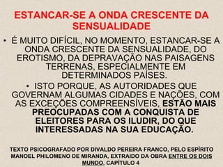ESTANCAR-SE A ONDA CRESCENTE DA SENSUALIDADE É MUITO DIFÍCIL, NO MOMENTO, ESTANCAR-SE A ONDA CRESCENTE DA SENSUALIDADE, DO EROTISMO, DA DEPRAVAÇÃO NAS PAISAGENS TERRENAS, ESPECIALMENTE EM DETERMINADOS PAÍSES.  ISTO PORQUE, AS AUTORIDADES QUE GOVERNAM ALGUMAS CIDADES E NAÇÕES, COM AS EXCEÇÕES COMPREENSÍVEIS,  ESTÃO MAIS PREOCUPADAS COM A CONQUISTA DE ELEITORES PARA OS ILUDIR, DO QUE INTERESSADAS NA SUA EDUCAÇÃO.   TEXTO PSICOGRAFADO POR DIVALDO PEREIRA FRANCO, PELO ESPÍRITO MANOEL PHILOMENO DE MIRANDA, EXTRAIDO DA OBRA  ENTRE OS DOIS MUNDO , CAPÍTULO 4  