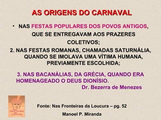 AS ORIGENS DO CARNAVAL NAS  FESTAS POPULARES DOS POVOS ANTIGOS , QUE SE ENTREGAVAM AOS PRAZERES COLETIVOS; Fonte: Nas Fronteiras da Loucura – pg. 52 Manoel P. Miranda 2. NAS FESTAS ROMANAS, CHAMADAS SATURNÁLIA, QUANDO SE IMOLAVA UMA VÍTIMA HUMANA, PREVIAMENTE ESCOLHIDA; 3. NAS BACANÁLIAS, DA GRÉCIA, QUANDO ERA HOMENAGEADO O DEUS DIONÍSIO.   Dr. Bezerra de Menezes 
