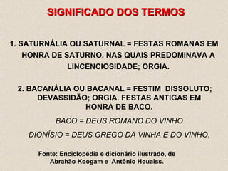 SIGNIFICADO DOS TERMOS SATURNÁLIA OU SATURNAL = FESTAS ROMANAS EM HONRA DE SATURNO, NAS QUAIS PREDOMINAVA A LINCENCIOSIDADE; ORGIA. Fonte: Enciclopédia e dicionário ilustrado, de Abrahão Koogam e  Antônio Houaiss. 2. BACANÁLIA OU BACANAL = FESTIM  DISSOLUTO; DEVASSIDÃO; ORGIA. FESTAS ANTIGAS EM HONRA DE BACO. BACO = DEUS ROMANO DO VINHO DIONÍSIO = DEUS GREGO DA VINHA E DO VINHO. 