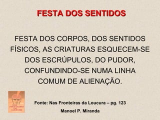 FESTA DOS SENTIDOS FESTA DOS CORPOS, DOS SENTIDOS FÍSICOS, AS CRIATURAS ESQUECEM-SE DOS ESCRÚPULOS, DO PUDOR, CONFUNDINDO-SE NUMA LINHA COMUM DE ALIENAÇÃO. Fonte: Nas Fronteiras da Loucura – pg. 123 Manoel P. Miranda 